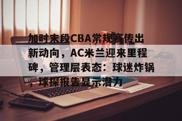 加时末段CBA常规赛传出新动向，AC米兰迎来里程碑，管理层表态：球迷炸锅，球探报告显示潜力的简单介绍-英雄联盟投注